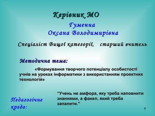 Гуменна  Оксана Володимирівна Спеціаліст Вищої категорії,  старший вчитель   Керівник МО Методична тема:   «Формування творчого потенціалу особистості учнів на уроках інформатики з використанням проектних технологій»   “ Учень не амфора, яку треба наповнити знаннями, а факел, який треба запалити.” Педагогічне кредо : 
