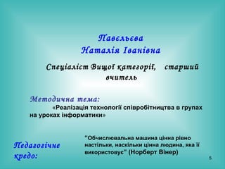 Павєльєва  Наталія Іванівна   Спеціаліст   Вищої категорії,  старший вчитель   Методична тема:   « Реалізація технології співробітництва в групах на уроках інформатики »   Педагогічне кредо: “ Обчислювальна машина цінна рівно настільки, наскільки цінна людина, яка її  використовує ” (Норберт Вінер) 