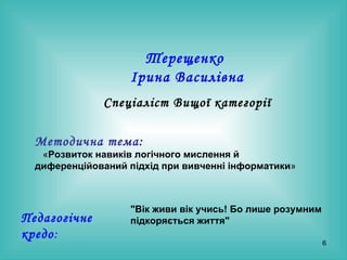 Терещенко  Ірина Василівна Спеціаліст Вищої категорії Методична тема:   « Розвиток навиків логічного мислення й диференційований підхід при вивченні інформатики »  Педагогічне кредо : "Вік живи вік учись! Бо лише розумним підкоряється життя" 