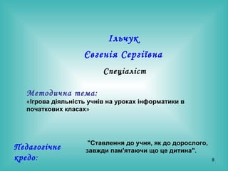 Ільчук  Євгенія Сергіївна   Спеціаліст Методична тема:   « Ігрова діяльність учнів на уроках інформатики в початкових класах »  Педагогічне кредо : " Ставлення до учня, як до дорослого, завжди пам'ятаючи що це дитина ".   