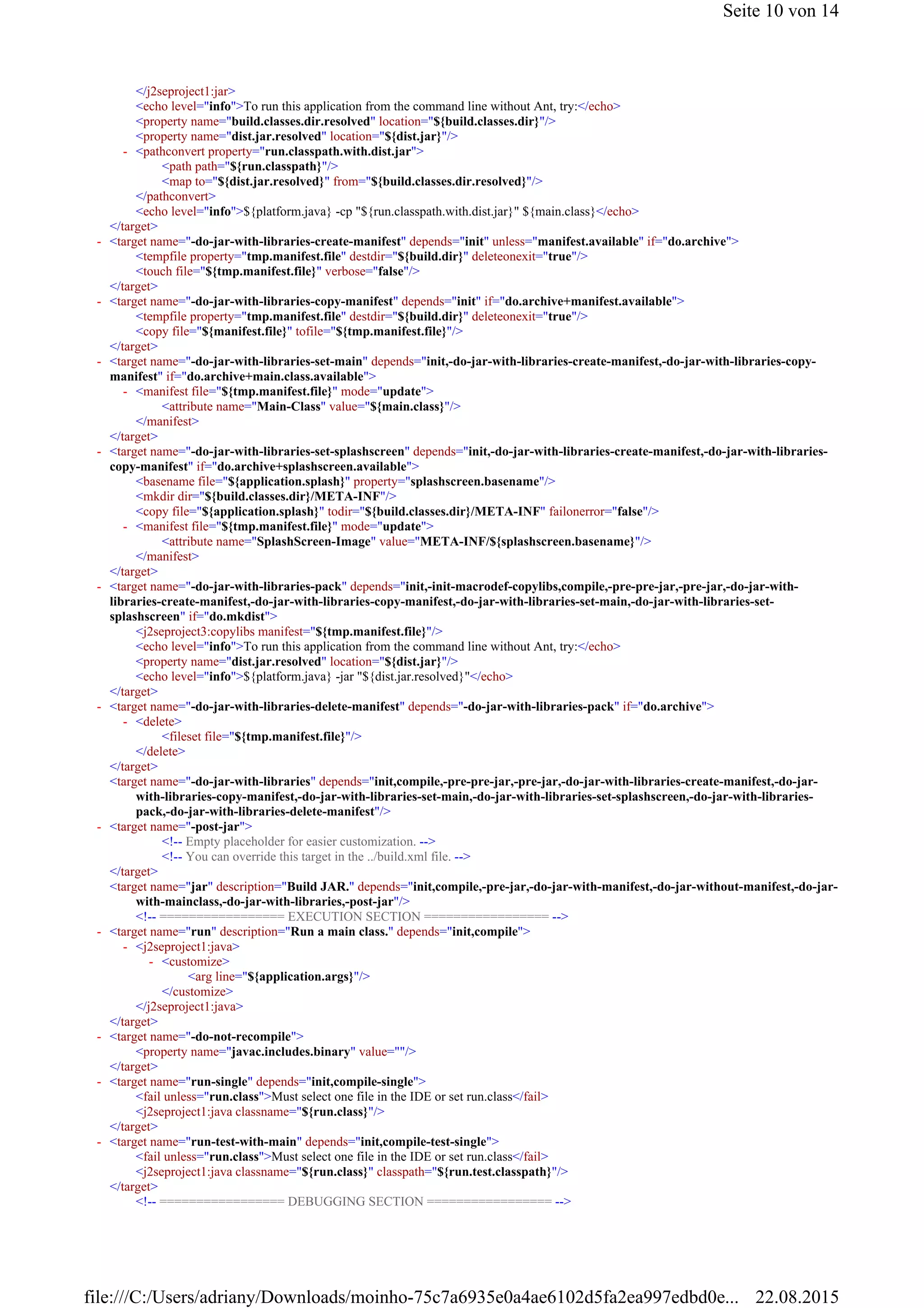 </j2seproject1:jar>
<echo level="info">To run this application from the command line without Ant, try:</echo>
<property name="build.classes.dir.resolved" location="${build.classes.dir}"/>
<property name="dist.jar.resolved" location="${dist.jar}"/>
<path path="${run.classpath}"/>
<map to="${dist.jar.resolved}" from="${build.classes.dir.resolved}"/>
</pathconvert>
<echo level="info">${platform.java} -cp "${run.classpath.with.dist.jar}" ${main.class}</echo>
</target>
<tempfile property="tmp.manifest.file" destdir="${build.dir}" deleteonexit="true"/>
<touch file="${tmp.manifest.file}" verbose="false"/>
</target>
<tempfile property="tmp.manifest.file" destdir="${build.dir}" deleteonexit="true"/>
<copy file="${manifest.file}" tofile="${tmp.manifest.file}"/>
</target>
<attribute name="Main-Class" value="${main.class}"/>
</manifest>
</target>
<basename file="${application.splash}" property="splashscreen.basename"/>
<mkdir dir="${build.classes.dir}/META-INF"/>
<copy file="${application.splash}" todir="${build.classes.dir}/META-INF" failonerror="false"/>
<attribute name="SplashScreen-Image" value="META-INF/${splashscreen.basename}"/>
</manifest>
</target>
<j2seproject3:copylibs manifest="${tmp.manifest.file}"/>
<echo level="info">To run this application from the command line without Ant, try:</echo>
<property name="dist.jar.resolved" location="${dist.jar}"/>
<echo level="info">${platform.java} -jar "${dist.jar.resolved}"</echo>
</target>
<fileset file="${tmp.manifest.file}"/>
</delete>
</target>
<target name="-do-jar-with-libraries" depends="init,compile,-pre-pre-jar,-pre-jar,-do-jar-with-libraries-create-manifest,-do-jar-
with-libraries-copy-manifest,-do-jar-with-libraries-set-main,-do-jar-with-libraries-set-splashscreen,-do-jar-with-libraries-
pack,-do-jar-with-libraries-delete-manifest"/>
<!-- Empty placeholder for easier customization. -->
<!-- You can override this target in the ../build.xml file. -->
</target>
<target name="jar" description="Build JAR." depends="init,compile,-pre-jar,-do-jar-with-manifest,-do-jar-without-manifest,-do-jar-
with-mainclass,-do-jar-with-libraries,-post-jar"/>
<!-- ================= EXECUTION SECTION ================= -->
<arg line="${application.args}"/>
</customize>
</j2seproject1:java>
</target>
<property name="javac.includes.binary" value=""/>
</target>
<fail unless="run.class">Must select one file in the IDE or set run.class</fail>
<j2seproject1:java classname="${run.class}"/>
</target>
<fail unless="run.class">Must select one file in the IDE or set run.class</fail>
<j2seproject1:java classname="${run.class}" classpath="${run.test.classpath}"/>
</target>
<!-- ================= DEBUGGING SECTION ================= -->
<pathconvert property="run.classpath.with.dist.jar">-
<target name="-do-jar-with-libraries-create-manifest" depends="init" unless="manifest.available" if="do.archive">-
<target name="-do-jar-with-libraries-copy-manifest" depends="init" if="do.archive+manifest.available">-
<target name="-do-jar-with-libraries-set-main" depends="init,-do-jar-with-libraries-create-manifest,-do-jar-with-libraries-copy-
manifest" if="do.archive+main.class.available">
-
<manifest file="${tmp.manifest.file}" mode="update">-
<target name="-do-jar-with-libraries-set-splashscreen" depends="init,-do-jar-with-libraries-create-manifest,-do-jar-with-libraries-
copy-manifest" if="do.archive+splashscreen.available">
-
<manifest file="${tmp.manifest.file}" mode="update">-
<target name="-do-jar-with-libraries-pack" depends="init,-init-macrodef-copylibs,compile,-pre-pre-jar,-pre-jar,-do-jar-with-
libraries-create-manifest,-do-jar-with-libraries-copy-manifest,-do-jar-with-libraries-set-main,-do-jar-with-libraries-set-
splashscreen" if="do.mkdist">
-
<target name="-do-jar-with-libraries-delete-manifest" depends="-do-jar-with-libraries-pack" if="do.archive">-
<delete>-
<target name="-post-jar">-
<target name="run" description="Run a main class." depends="init,compile">-
<j2seproject1:java>-
<customize>-
<target name="-do-not-recompile">-
<target name="run-single" depends="init,compile-single">-
<target name="run-test-with-main" depends="init,compile-test-single">-
Seite 10 von 14
22.08.2015file:///C:/Users/adriany/Downloads/moinho-75c7a6935e0a4ae6102d5fa2ea997edbd0e...
 