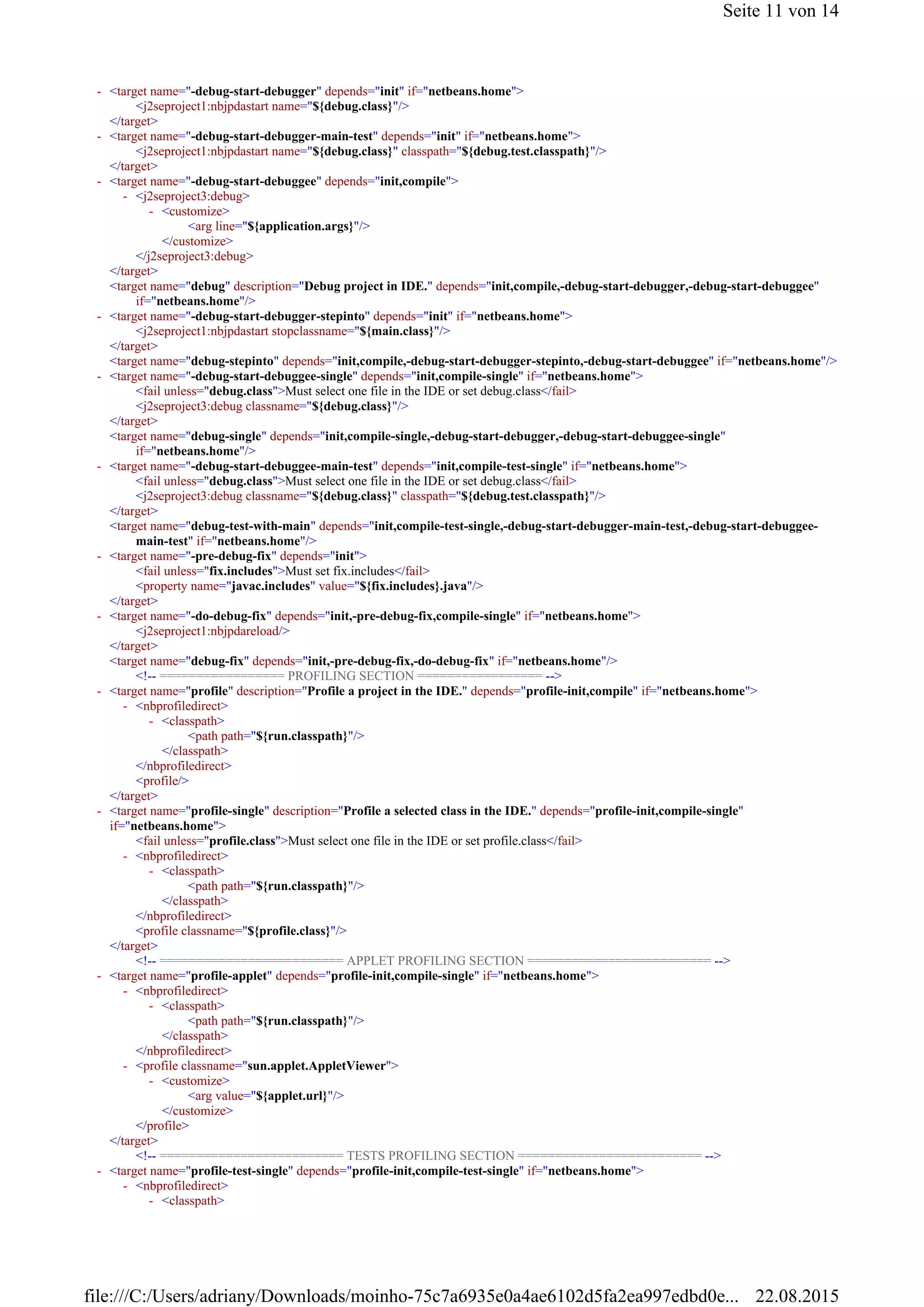 <j2seproject1:nbjpdastart name="${debug.class}"/>
</target>
<j2seproject1:nbjpdastart name="${debug.class}" classpath="${debug.test.classpath}"/>
</target>
<arg line="${application.args}"/>
</customize>
</j2seproject3:debug>
</target>
<target name="debug" description="Debug project in IDE." depends="init,compile,-debug-start-debugger,-debug-start-debuggee"
if="netbeans.home"/>
<j2seproject1:nbjpdastart stopclassname="${main.class}"/>
</target>
<target name="debug-stepinto" depends="init,compile,-debug-start-debugger-stepinto,-debug-start-debuggee" if="netbeans.home"/>
<fail unless="debug.class">Must select one file in the IDE or set debug.class</fail>
<j2seproject3:debug classname="${debug.class}"/>
</target>
<target name="debug-single" depends="init,compile-single,-debug-start-debugger,-debug-start-debuggee-single"
if="netbeans.home"/>
<fail unless="debug.class">Must select one file in the IDE or set debug.class</fail>
<j2seproject3:debug classname="${debug.class}" classpath="${debug.test.classpath}"/>
</target>
<target name="debug-test-with-main" depends="init,compile-test-single,-debug-start-debugger-main-test,-debug-start-debuggee-
main-test" if="netbeans.home"/>
<fail unless="fix.includes">Must set fix.includes</fail>
<property name="javac.includes" value="${fix.includes}.java"/>
</target>
<j2seproject1:nbjpdareload/>
</target>
<target name="debug-fix" depends="init,-pre-debug-fix,-do-debug-fix" if="netbeans.home"/>
<!-- ================= PROFILING SECTION ================= -->
<path path="${run.classpath}"/>
</classpath>
</nbprofiledirect>
<profile/>
</target>
<fail unless="profile.class">Must select one file in the IDE or set profile.class</fail>
<path path="${run.classpath}"/>
</classpath>
</nbprofiledirect>
<profile classname="${profile.class}"/>
</target>
<!-- ========================= APPLET PROFILING SECTION ========================= -->
<path path="${run.classpath}"/>
</classpath>
</nbprofiledirect>
<arg value="${applet.url}"/>
</customize>
</profile>
</target>
<!-- ========================= TESTS PROFILING SECTION ========================= -->
<target name="-debug-start-debugger" depends="init" if="netbeans.home">-
<target name="-debug-start-debugger-main-test" depends="init" if="netbeans.home">-
<target name="-debug-start-debuggee" depends="init,compile">-
<j2seproject3:debug>-
<customize>-
<target name="-debug-start-debugger-stepinto" depends="init" if="netbeans.home">-
<target name="-debug-start-debuggee-single" depends="init,compile-single" if="netbeans.home">-
<target name="-debug-start-debuggee-main-test" depends="init,compile-test-single" if="netbeans.home">-
<target name="-pre-debug-fix" depends="init">-
<target name="-do-debug-fix" depends="init,-pre-debug-fix,compile-single" if="netbeans.home">-
<target name="profile" description="Profile a project in the IDE." depends="profile-init,compile" if="netbeans.home">-
<nbprofiledirect>-
<classpath>-
<target name="profile-single" description="Profile a selected class in the IDE." depends="profile-init,compile-single"
if="netbeans.home">
-
<nbprofiledirect>-
<classpath>-
<target name="profile-applet" depends="profile-init,compile-single" if="netbeans.home">-
<nbprofiledirect>-
<classpath>-
<profile classname="sun.applet.AppletViewer">-
<customize>-
<target name="profile-test-single" depends="profile-init,compile-test-single" if="netbeans.home">-
<nbprofiledirect>-
<classpath>-
Seite 11 von 14
22.08.2015file:///C:/Users/adriany/Downloads/moinho-75c7a6935e0a4ae6102d5fa2ea997edbd0e...
 