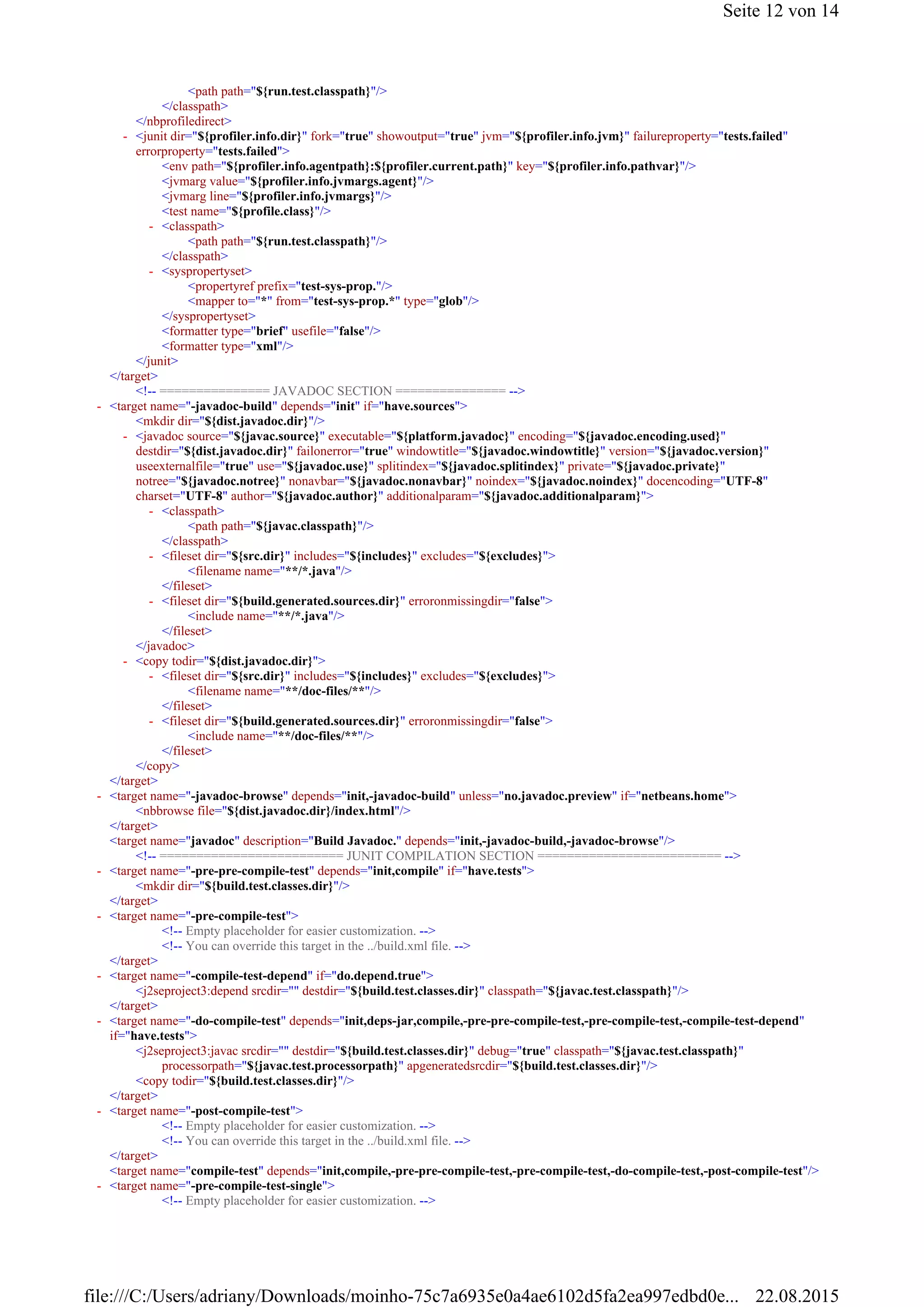 <path path="${run.test.classpath}"/>
</classpath>
</nbprofiledirect>
<env path="${profiler.info.agentpath}:${profiler.current.path}" key="${profiler.info.pathvar}"/>
<jvmarg value="${profiler.info.jvmargs.agent}"/>
<jvmarg line="${profiler.info.jvmargs}"/>
<test name="${profile.class}"/>
<path path="${run.test.classpath}"/>
</classpath>
<propertyref prefix="test-sys-prop."/>
<mapper to="*" from="test-sys-prop.*" type="glob"/>
</syspropertyset>
<formatter type="brief" usefile="false"/>
<formatter type="xml"/>
</junit>
</target>
<!-- =============== JAVADOC SECTION =============== -->
<mkdir dir="${dist.javadoc.dir}"/>
<path path="${javac.classpath}"/>
</classpath>
<filename name="**/*.java"/>
</fileset>
<include name="**/*.java"/>
</fileset>
</javadoc>
<filename name="**/doc-files/**"/>
</fileset>
<include name="**/doc-files/**"/>
</fileset>
</copy>
</target>
<nbbrowse file="${dist.javadoc.dir}/index.html"/>
</target>
<target name="javadoc" description="Build Javadoc." depends="init,-javadoc-build,-javadoc-browse"/>
<!-- ========================= JUNIT COMPILATION SECTION ========================= -->
<mkdir dir="${build.test.classes.dir}"/>
</target>
<!-- Empty placeholder for easier customization. -->
<!-- You can override this target in the ../build.xml file. -->
</target>
<j2seproject3:depend srcdir="" destdir="${build.test.classes.dir}" classpath="${javac.test.classpath}"/>
</target>
<j2seproject3:javac srcdir="" destdir="${build.test.classes.dir}" debug="true" classpath="${javac.test.classpath}"
processorpath="${javac.test.processorpath}" apgeneratedsrcdir="${build.test.classes.dir}"/>
<copy todir="${build.test.classes.dir}"/>
</target>
<!-- Empty placeholder for easier customization. -->
<!-- You can override this target in the ../build.xml file. -->
</target>
<target name="compile-test" depends="init,compile,-pre-pre-compile-test,-pre-compile-test,-do-compile-test,-post-compile-test"/>
<!-- Empty placeholder for easier customization. -->
<junit dir="${profiler.info.dir}" fork="true" showoutput="true" jvm="${profiler.info.jvm}" failureproperty="tests.failed"
errorproperty="tests.failed">
-
<classpath>-
<syspropertyset>-
<target name="-javadoc-build" depends="init" if="have.sources">-
<javadoc source="${javac.source}" executable="${platform.javadoc}" encoding="${javadoc.encoding.used}"
destdir="${dist.javadoc.dir}" failonerror="true" windowtitle="${javadoc.windowtitle}" version="${javadoc.version}"
useexternalfile="true" use="${javadoc.use}" splitindex="${javadoc.splitindex}" private="${javadoc.private}"
notree="${javadoc.notree}" nonavbar="${javadoc.nonavbar}" noindex="${javadoc.noindex}" docencoding="UTF-8"
charset="UTF-8" author="${javadoc.author}" additionalparam="${javadoc.additionalparam}">
-
<classpath>-
<fileset dir="${src.dir}" includes="${includes}" excludes="${excludes}">-
<fileset dir="${build.generated.sources.dir}" erroronmissingdir="false">-
<copy todir="${dist.javadoc.dir}">-
<fileset dir="${src.dir}" includes="${includes}" excludes="${excludes}">-
<fileset dir="${build.generated.sources.dir}" erroronmissingdir="false">-
<target name="-javadoc-browse" depends="init,-javadoc-build" unless="no.javadoc.preview" if="netbeans.home">-
<target name="-pre-pre-compile-test" depends="init,compile" if="have.tests">-
<target name="-pre-compile-test">-
<target name="-compile-test-depend" if="do.depend.true">-
<target name="-do-compile-test" depends="init,deps-jar,compile,-pre-pre-compile-test,-pre-compile-test,-compile-test-depend"
if="have.tests">
-
<target name="-post-compile-test">-
<target name="-pre-compile-test-single">-
Seite 12 von 14
22.08.2015file:///C:/Users/adriany/Downloads/moinho-75c7a6935e0a4ae6102d5fa2ea997edbd0e...
 