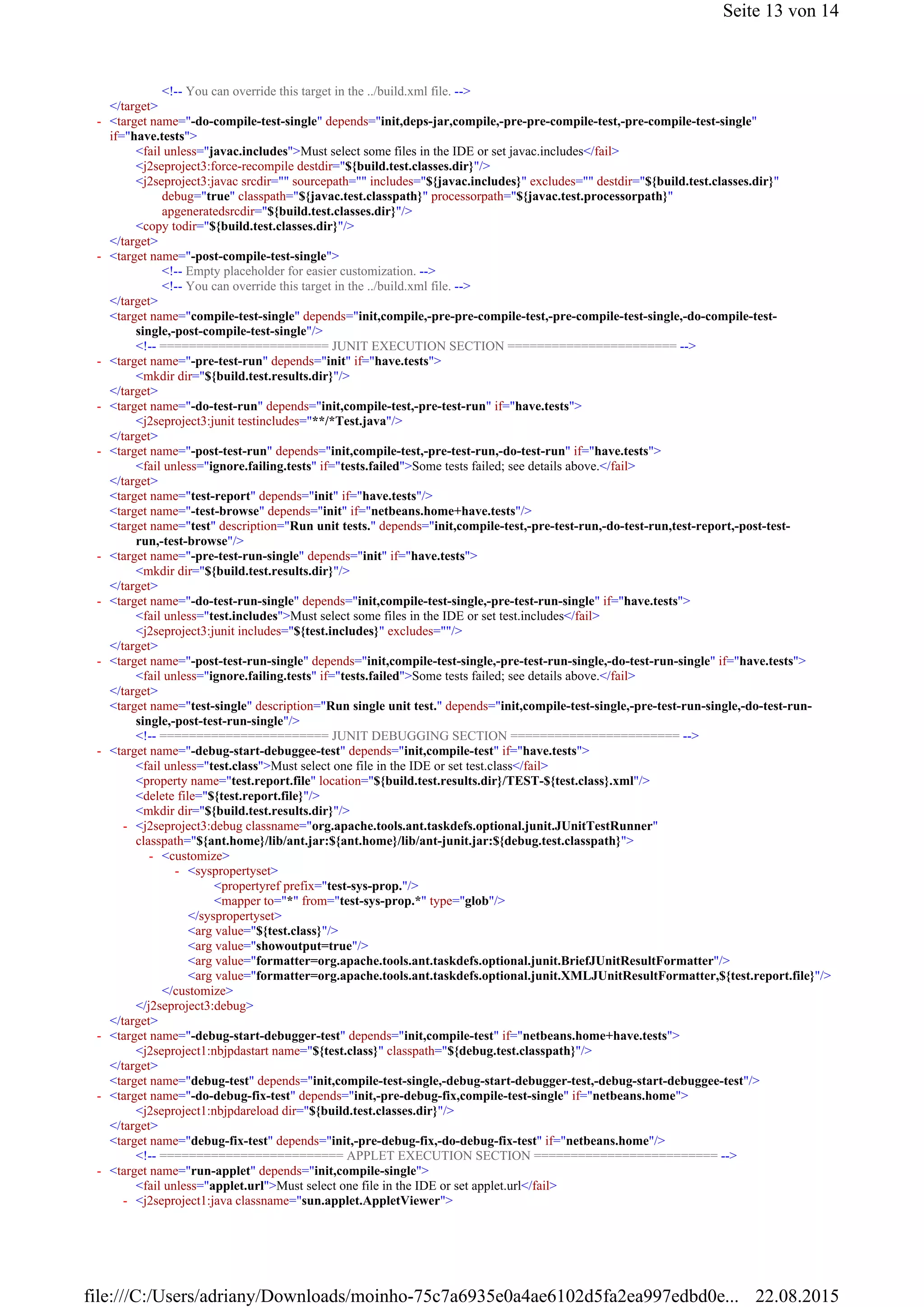 <!-- You can override this target in the ../build.xml file. -->
</target>
<fail unless="javac.includes">Must select some files in the IDE or set javac.includes</fail>
<j2seproject3:force-recompile destdir="${build.test.classes.dir}"/>
<j2seproject3:javac srcdir="" sourcepath="" includes="${javac.includes}" excludes="" destdir="${build.test.classes.dir}"
debug="true" classpath="${javac.test.classpath}" processorpath="${javac.test.processorpath}"
apgeneratedsrcdir="${build.test.classes.dir}"/>
<copy todir="${build.test.classes.dir}"/>
</target>
<!-- Empty placeholder for easier customization. -->
<!-- You can override this target in the ../build.xml file. -->
</target>
<target name="compile-test-single" depends="init,compile,-pre-pre-compile-test,-pre-compile-test-single,-do-compile-test-
single,-post-compile-test-single"/>
<!-- ======================= JUNIT EXECUTION SECTION ======================= -->
<mkdir dir="${build.test.results.dir}"/>
</target>
<j2seproject3:junit testincludes="**/*Test.java"/>
</target>
<fail unless="ignore.failing.tests" if="tests.failed">Some tests failed; see details above.</fail>
</target>
<target name="test-report" depends="init" if="have.tests"/>
<target name="-test-browse" depends="init" if="netbeans.home+have.tests"/>
<target name="test" description="Run unit tests." depends="init,compile-test,-pre-test-run,-do-test-run,test-report,-post-test-
run,-test-browse"/>
<mkdir dir="${build.test.results.dir}"/>
</target>
<fail unless="test.includes">Must select some files in the IDE or set test.includes</fail>
<j2seproject3:junit includes="${test.includes}" excludes=""/>
</target>
<fail unless="ignore.failing.tests" if="tests.failed">Some tests failed; see details above.</fail>
</target>
<target name="test-single" description="Run single unit test." depends="init,compile-test-single,-pre-test-run-single,-do-test-run-
single,-post-test-run-single"/>
<!-- ======================= JUNIT DEBUGGING SECTION ======================= -->
<fail unless="test.class">Must select one file in the IDE or set test.class</fail>
<property name="test.report.file" location="${build.test.results.dir}/TEST-${test.class}.xml"/>
<delete file="${test.report.file}"/>
<mkdir dir="${build.test.results.dir}"/>
<propertyref prefix="test-sys-prop."/>
<mapper to="*" from="test-sys-prop.*" type="glob"/>
</syspropertyset>
<arg value="${test.class}"/>
<arg value="showoutput=true"/>
<arg value="formatter=org.apache.tools.ant.taskdefs.optional.junit.BriefJUnitResultFormatter"/>
<arg value="formatter=org.apache.tools.ant.taskdefs.optional.junit.XMLJUnitResultFormatter,${test.report.file}"/>
</customize>
</j2seproject3:debug>
</target>
<j2seproject1:nbjpdastart name="${test.class}" classpath="${debug.test.classpath}"/>
</target>
<target name="debug-test" depends="init,compile-test-single,-debug-start-debugger-test,-debug-start-debuggee-test"/>
<j2seproject1:nbjpdareload dir="${build.test.classes.dir}"/>
</target>
<target name="debug-fix-test" depends="init,-pre-debug-fix,-do-debug-fix-test" if="netbeans.home"/>
<!-- ========================= APPLET EXECUTION SECTION ========================= -->
<fail unless="applet.url">Must select one file in the IDE or set applet.url</fail>
<target name="-do-compile-test-single" depends="init,deps-jar,compile,-pre-pre-compile-test,-pre-compile-test-single"
if="have.tests">
-
<target name="-post-compile-test-single">-
<target name="-pre-test-run" depends="init" if="have.tests">-
<target name="-do-test-run" depends="init,compile-test,-pre-test-run" if="have.tests">-
<target name="-post-test-run" depends="init,compile-test,-pre-test-run,-do-test-run" if="have.tests">-
<target name="-pre-test-run-single" depends="init" if="have.tests">-
<target name="-do-test-run-single" depends="init,compile-test-single,-pre-test-run-single" if="have.tests">-
<target name="-post-test-run-single" depends="init,compile-test-single,-pre-test-run-single,-do-test-run-single" if="have.tests">-
<target name="-debug-start-debuggee-test" depends="init,compile-test" if="have.tests">-
<j2seproject3:debug classname="org.apache.tools.ant.taskdefs.optional.junit.JUnitTestRunner"
classpath="${ant.home}/lib/ant.jar:${ant.home}/lib/ant-junit.jar:${debug.test.classpath}">
-
<customize>-
<syspropertyset>-
<target name="-debug-start-debugger-test" depends="init,compile-test" if="netbeans.home+have.tests">-
<target name="-do-debug-fix-test" depends="init,-pre-debug-fix,compile-test-single" if="netbeans.home">-
<target name="run-applet" depends="init,compile-single">-
<j2seproject1:java classname="sun.applet.AppletViewer">-
Seite 13 von 14
22.08.2015file:///C:/Users/adriany/Downloads/moinho-75c7a6935e0a4ae6102d5fa2ea997edbd0e...
 