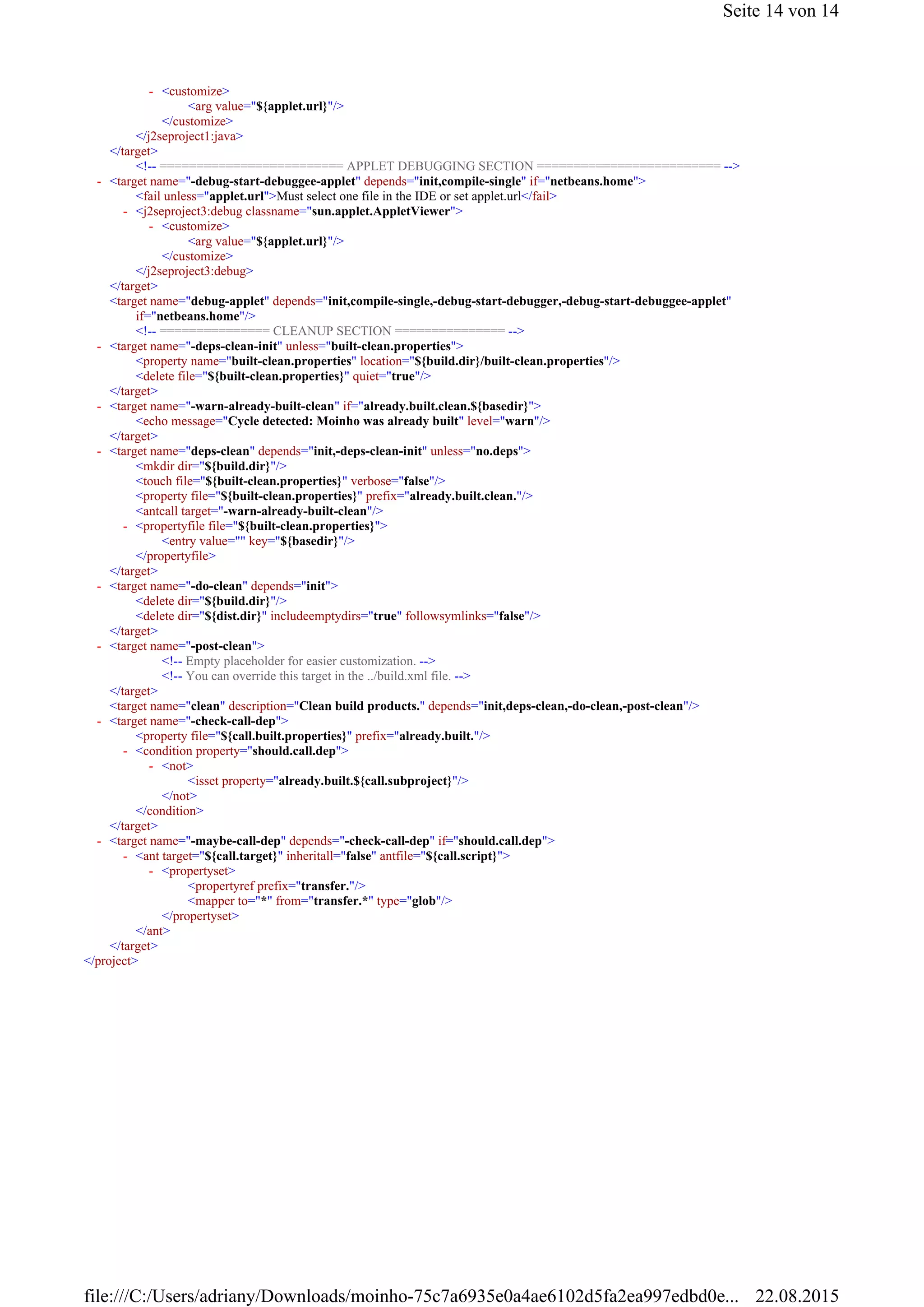 <arg value="${applet.url}"/>
</customize>
</j2seproject1:java>
</target>
<!-- ========================= APPLET DEBUGGING SECTION ========================= -->
<fail unless="applet.url">Must select one file in the IDE or set applet.url</fail>
<arg value="${applet.url}"/>
</customize>
</j2seproject3:debug>
</target>
<target name="debug-applet" depends="init,compile-single,-debug-start-debugger,-debug-start-debuggee-applet"
if="netbeans.home"/>
<!-- =============== CLEANUP SECTION =============== -->
<property name="built-clean.properties" location="${build.dir}/built-clean.properties"/>
<delete file="${built-clean.properties}" quiet="true"/>
</target>
<echo message="Cycle detected: Moinho was already built" level="warn"/>
</target>
<mkdir dir="${build.dir}"/>
<touch file="${built-clean.properties}" verbose="false"/>
<property file="${built-clean.properties}" prefix="already.built.clean."/>
<antcall target="-warn-already-built-clean"/>
<entry value="" key="${basedir}"/>
</propertyfile>
</target>
<delete dir="${build.dir}"/>
<delete dir="${dist.dir}" includeemptydirs="true" followsymlinks="false"/>
</target>
<!-- Empty placeholder for easier customization. -->
<!-- You can override this target in the ../build.xml file. -->
</target>
<target name="clean" description="Clean build products." depends="init,deps-clean,-do-clean,-post-clean"/>
<property file="${call.built.properties}" prefix="already.built."/>
<isset property="already.built.${call.subproject}"/>
</not>
</condition>
</target>
<propertyref prefix="transfer."/>
<mapper to="*" from="transfer.*" type="glob"/>
</propertyset>
</ant>
</target>
</project>
<customize>-
<target name="-debug-start-debuggee-applet" depends="init,compile-single" if="netbeans.home">-
<j2seproject3:debug classname="sun.applet.AppletViewer">-
<customize>-
<target name="-deps-clean-init" unless="built-clean.properties">-
<target name="-warn-already-built-clean" if="already.built.clean.${basedir}">-
<target name="deps-clean" depends="init,-deps-clean-init" unless="no.deps">-
<propertyfile file="${built-clean.properties}">-
<target name="-do-clean" depends="init">-
<target name="-post-clean">-
<target name="-check-call-dep">-
<condition property="should.call.dep">-
<not>-
<target name="-maybe-call-dep" depends="-check-call-dep" if="should.call.dep">-
<ant target="${call.target}" inheritall="false" antfile="${call.script}">-
<propertyset>-
Seite 14 von 14
22.08.2015file:///C:/Users/adriany/Downloads/moinho-75c7a6935e0a4ae6102d5fa2ea997edbd0e...
 