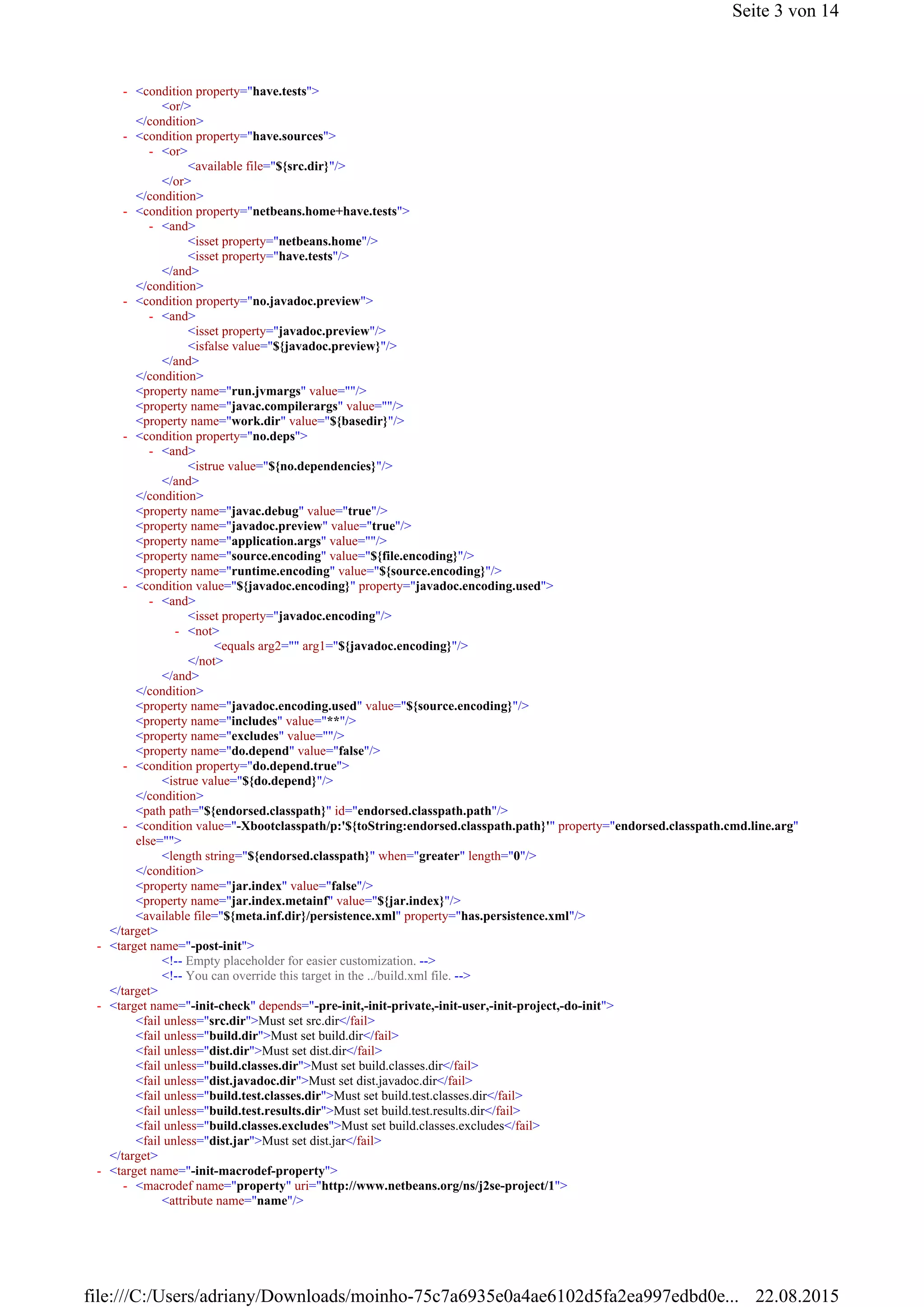 <or/>
</condition>
<available file="${src.dir}"/>
</or>
</condition>
<isset property="netbeans.home"/>
<isset property="have.tests"/>
</and>
</condition>
<isset property="javadoc.preview"/>
<isfalse value="${javadoc.preview}"/>
</and>
</condition>
<property name="run.jvmargs" value=""/>
<property name="javac.compilerargs" value=""/>
<property name="work.dir" value="${basedir}"/>
<istrue value="${no.dependencies}"/>
</and>
</condition>
<property name="javac.debug" value="true"/>
<property name="javadoc.preview" value="true"/>
<property name="application.args" value=""/>
<property name="source.encoding" value="${file.encoding}"/>
<property name="runtime.encoding" value="${source.encoding}"/>
<isset property="javadoc.encoding"/>
<equals arg2="" arg1="${javadoc.encoding}"/>
</not>
</and>
</condition>
<property name="javadoc.encoding.used" value="${source.encoding}"/>
<property name="includes" value="**"/>
<property name="excludes" value=""/>
<property name="do.depend" value="false"/>
<istrue value="${do.depend}"/>
</condition>
<path path="${endorsed.classpath}" id="endorsed.classpath.path"/>
<length string="${endorsed.classpath}" when="greater" length="0"/>
</condition>
<property name="jar.index" value="false"/>
<property name="jar.index.metainf" value="${jar.index}"/>
<available file="${meta.inf.dir}/persistence.xml" property="has.persistence.xml"/>
</target>
<!-- Empty placeholder for easier customization. -->
<!-- You can override this target in the ../build.xml file. -->
</target>
<fail unless="src.dir">Must set src.dir</fail>
<fail unless="build.dir">Must set build.dir</fail>
<fail unless="dist.dir">Must set dist.dir</fail>
<fail unless="build.classes.dir">Must set build.classes.dir</fail>
<fail unless="dist.javadoc.dir">Must set dist.javadoc.dir</fail>
<fail unless="build.test.classes.dir">Must set build.test.classes.dir</fail>
<fail unless="build.test.results.dir">Must set build.test.results.dir</fail>
<fail unless="build.classes.excludes">Must set build.classes.excludes</fail>
<fail unless="dist.jar">Must set dist.jar</fail>
</target>
<attribute name="name"/>
<condition property="have.tests">-
<condition property="have.sources">-
<or>-
<condition property="netbeans.home+have.tests">-
<and>-
<condition property="no.javadoc.preview">-
<and>-
<condition property="no.deps">-
<and>-
<condition value="${javadoc.encoding}" property="javadoc.encoding.used">-
<and>-
<not>-
<condition property="do.depend.true">-
<condition value="-Xbootclasspath/p:'${toString:endorsed.classpath.path}'" property="endorsed.classpath.cmd.line.arg"
else="">
-
<target name="-post-init">-
<target name="-init-check" depends="-pre-init,-init-private,-init-user,-init-project,-do-init">-
<target name="-init-macrodef-property">-
<macrodef name="property" uri="http://www.netbeans.org/ns/j2se-project/1">-
Seite 3 von 14
22.08.2015file:///C:/Users/adriany/Downloads/moinho-75c7a6935e0a4ae6102d5fa2ea997edbd0e...
 