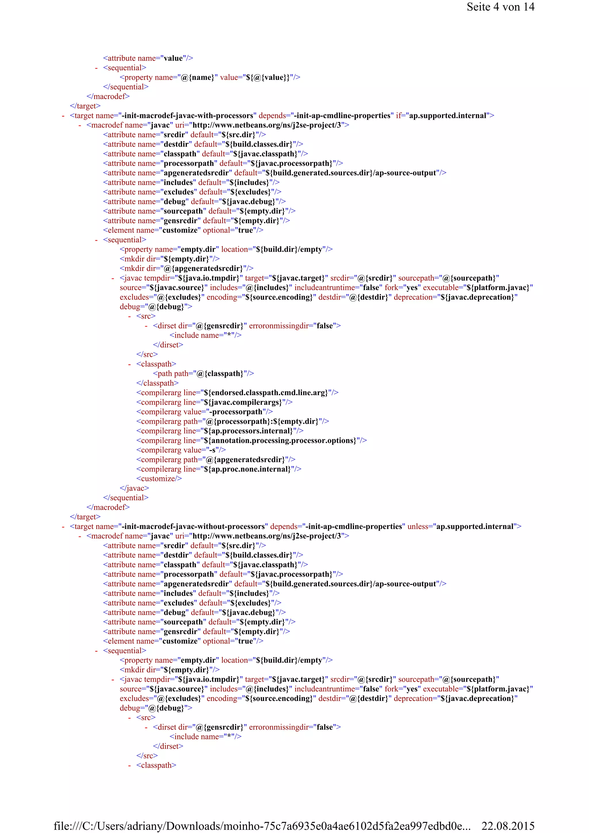 <attribute name="value"/>
<property name="@{name}" value="${@{value}}"/>
</sequential>
</macrodef>
</target>
<attribute name="srcdir" default="${src.dir}"/>
<attribute name="destdir" default="${build.classes.dir}"/>
<attribute name="classpath" default="${javac.classpath}"/>
<attribute name="processorpath" default="${javac.processorpath}"/>
<attribute name="apgeneratedsrcdir" default="${build.generated.sources.dir}/ap-source-output"/>
<attribute name="includes" default="${includes}"/>
<attribute name="excludes" default="${excludes}"/>
<attribute name="debug" default="${javac.debug}"/>
<attribute name="sourcepath" default="${empty.dir}"/>
<attribute name="gensrcdir" default="${empty.dir}"/>
<element name="customize" optional="true"/>
<property name="empty.dir" location="${build.dir}/empty"/>
<mkdir dir="${empty.dir}"/>
<mkdir dir="@{apgeneratedsrcdir}"/>
<include name="*"/>
</dirset>
</src>
<path path="@{classpath}"/>
</classpath>
<compilerarg line="${endorsed.classpath.cmd.line.arg}"/>
<compilerarg line="${javac.compilerargs}"/>
<compilerarg value="-processorpath"/>
<compilerarg path="@{processorpath}:${empty.dir}"/>
<compilerarg line="${ap.processors.internal}"/>
<compilerarg line="${annotation.processing.processor.options}"/>
<compilerarg value="-s"/>
<compilerarg path="@{apgeneratedsrcdir}"/>
<compilerarg line="${ap.proc.none.internal}"/>
<customize/>
</javac>
</sequential>
</macrodef>
</target>
<attribute name="srcdir" default="${src.dir}"/>
<attribute name="destdir" default="${build.classes.dir}"/>
<attribute name="classpath" default="${javac.classpath}"/>
<attribute name="processorpath" default="${javac.processorpath}"/>
<attribute name="apgeneratedsrcdir" default="${build.generated.sources.dir}/ap-source-output"/>
<attribute name="includes" default="${includes}"/>
<attribute name="excludes" default="${excludes}"/>
<attribute name="debug" default="${javac.debug}"/>
<attribute name="sourcepath" default="${empty.dir}"/>
<attribute name="gensrcdir" default="${empty.dir}"/>
<element name="customize" optional="true"/>
<property name="empty.dir" location="${build.dir}/empty"/>
<mkdir dir="${empty.dir}"/>
<include name="*"/>
</dirset>
</src>
<sequential>-
<target name="-init-macrodef-javac-with-processors" depends="-init-ap-cmdline-properties" if="ap.supported.internal">-
<macrodef name="javac" uri="http://www.netbeans.org/ns/j2se-project/3">-
<sequential>-
<javac tempdir="${java.io.tmpdir}" target="${javac.target}" srcdir="@{srcdir}" sourcepath="@{sourcepath}"
source="${javac.source}" includes="@{includes}" includeantruntime="false" fork="yes" executable="${platform.javac}"
excludes="@{excludes}" encoding="${source.encoding}" destdir="@{destdir}" deprecation="${javac.deprecation}"
debug="@{debug}">
-
<src>-
<dirset dir="@{gensrcdir}" erroronmissingdir="false">-
<classpath>-
<target name="-init-macrodef-javac-without-processors" depends="-init-ap-cmdline-properties" unless="ap.supported.internal">-
<macrodef name="javac" uri="http://www.netbeans.org/ns/j2se-project/3">-
<sequential>-
<javac tempdir="${java.io.tmpdir}" target="${javac.target}" srcdir="@{srcdir}" sourcepath="@{sourcepath}"
source="${javac.source}" includes="@{includes}" includeantruntime="false" fork="yes" executable="${platform.javac}"
excludes="@{excludes}" encoding="${source.encoding}" destdir="@{destdir}" deprecation="${javac.deprecation}"
debug="@{debug}">
-
<src>-
<dirset dir="@{gensrcdir}" erroronmissingdir="false">-
<classpath>-
Seite 4 von 14
22.08.2015file:///C:/Users/adriany/Downloads/moinho-75c7a6935e0a4ae6102d5fa2ea997edbd0e...
 