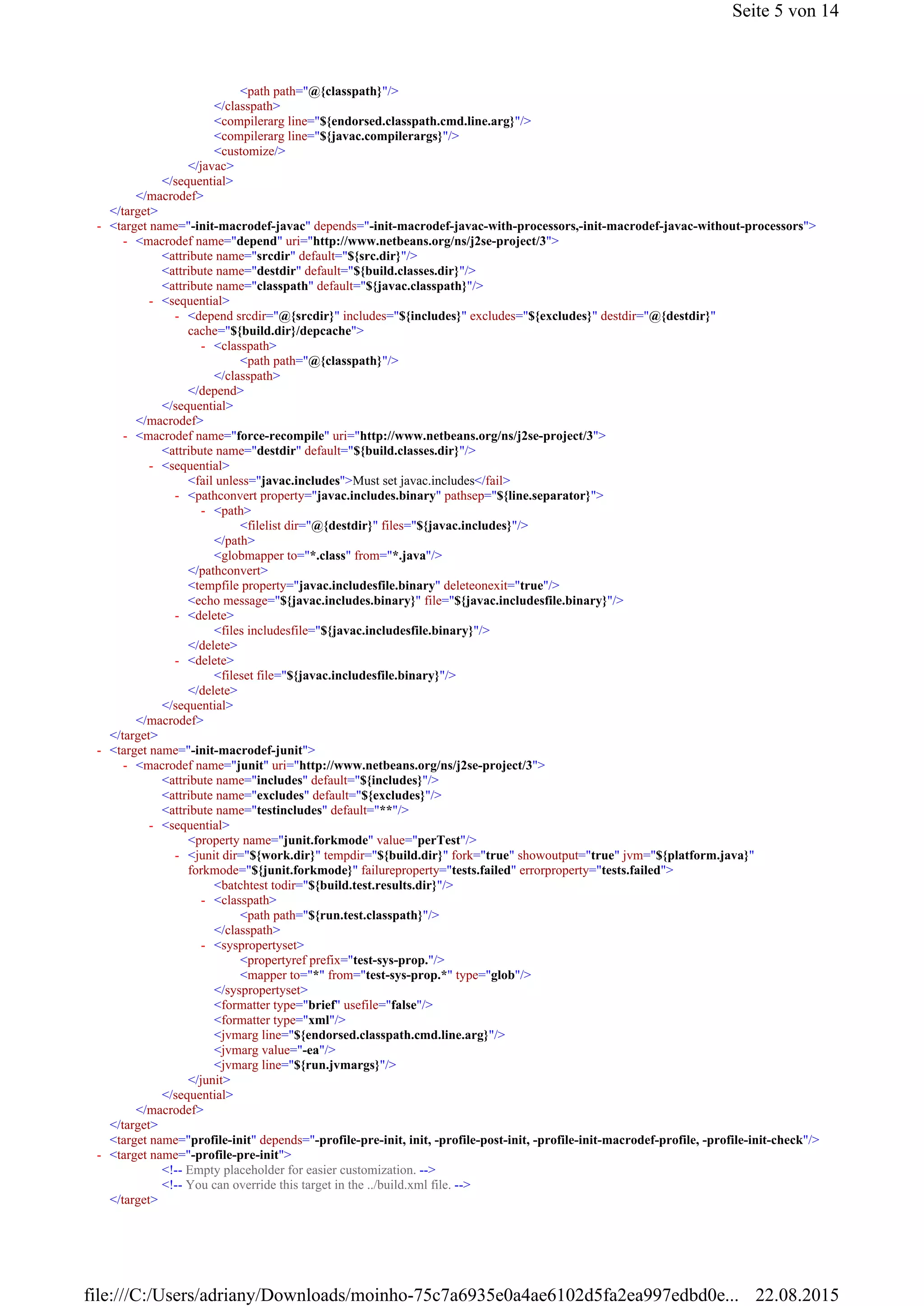 <path path="@{classpath}"/>
</classpath>
<compilerarg line="${endorsed.classpath.cmd.line.arg}"/>
<compilerarg line="${javac.compilerargs}"/>
<customize/>
</javac>
</sequential>
</macrodef>
</target>
<attribute name="srcdir" default="${src.dir}"/>
<attribute name="destdir" default="${build.classes.dir}"/>
<attribute name="classpath" default="${javac.classpath}"/>
<path path="@{classpath}"/>
</classpath>
</depend>
</sequential>
</macrodef>
<attribute name="destdir" default="${build.classes.dir}"/>
<fail unless="javac.includes">Must set javac.includes</fail>
<filelist dir="@{destdir}" files="${javac.includes}"/>
</path>
<globmapper to="*.class" from="*.java"/>
</pathconvert>
<tempfile property="javac.includesfile.binary" deleteonexit="true"/>
<echo message="${javac.includes.binary}" file="${javac.includesfile.binary}"/>
<files includesfile="${javac.includesfile.binary}"/>
</delete>
<fileset file="${javac.includesfile.binary}"/>
</delete>
</sequential>
</macrodef>
</target>
<attribute name="includes" default="${includes}"/>
<attribute name="excludes" default="${excludes}"/>
<attribute name="testincludes" default="**"/>
<property name="junit.forkmode" value="perTest"/>
<batchtest todir="${build.test.results.dir}"/>
<path path="${run.test.classpath}"/>
</classpath>
<propertyref prefix="test-sys-prop."/>
<mapper to="*" from="test-sys-prop.*" type="glob"/>
</syspropertyset>
<formatter type="brief" usefile="false"/>
<formatter type="xml"/>
<jvmarg line="${endorsed.classpath.cmd.line.arg}"/>
<jvmarg value="-ea"/>
<jvmarg line="${run.jvmargs}"/>
</junit>
</sequential>
</macrodef>
</target>
<target name="profile-init" depends="-profile-pre-init, init, -profile-post-init, -profile-init-macrodef-profile, -profile-init-check"/>
<!-- Empty placeholder for easier customization. -->
<!-- You can override this target in the ../build.xml file. -->
</target>
<target name="-init-macrodef-javac" depends="-init-macrodef-javac-with-processors,-init-macrodef-javac-without-processors">-
<macrodef name="depend" uri="http://www.netbeans.org/ns/j2se-project/3">-
<sequential>-
<depend srcdir="@{srcdir}" includes="${includes}" excludes="${excludes}" destdir="@{destdir}"
cache="${build.dir}/depcache">
-
<classpath>-
<macrodef name="force-recompile" uri="http://www.netbeans.org/ns/j2se-project/3">-
<sequential>-
<pathconvert property="javac.includes.binary" pathsep="${line.separator}">-
<path>-
<delete>-
<delete>-
<target name="-init-macrodef-junit">-
<macrodef name="junit" uri="http://www.netbeans.org/ns/j2se-project/3">-
<sequential>-
<junit dir="${work.dir}" tempdir="${build.dir}" fork="true" showoutput="true" jvm="${platform.java}"
forkmode="${junit.forkmode}" failureproperty="tests.failed" errorproperty="tests.failed">
-
<classpath>-
<syspropertyset>-
<target name="-profile-pre-init">-
Seite 5 von 14
22.08.2015file:///C:/Users/adriany/Downloads/moinho-75c7a6935e0a4ae6102d5fa2ea997edbd0e...
 