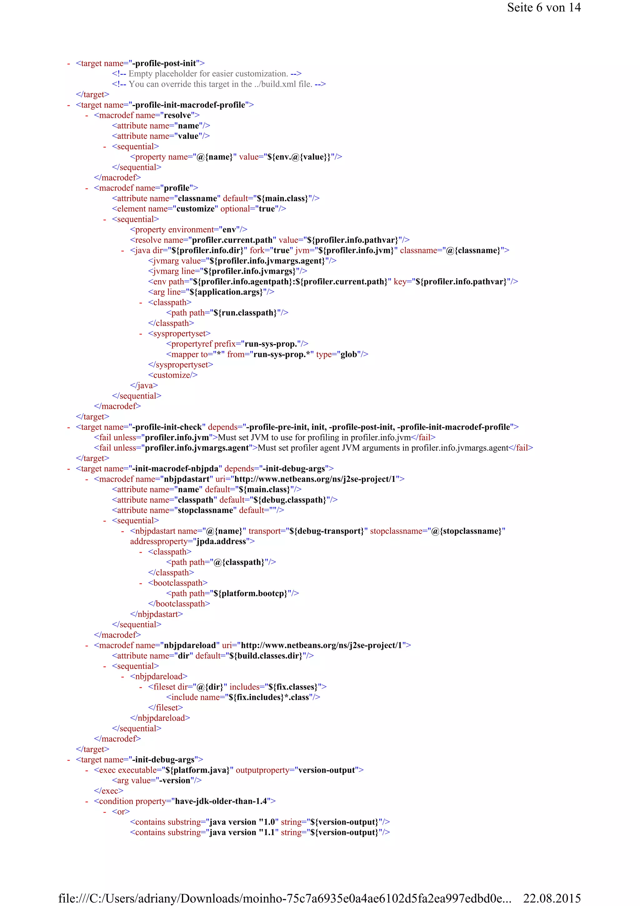 <!-- Empty placeholder for easier customization. -->
<!-- You can override this target in the ../build.xml file. -->
</target>
<attribute name="name"/>
<attribute name="value"/>
<property name="@{name}" value="${env.@{value}}"/>
</sequential>
</macrodef>
<attribute name="classname" default="${main.class}"/>
<element name="customize" optional="true"/>
<property environment="env"/>
<resolve name="profiler.current.path" value="${profiler.info.pathvar}"/>
<jvmarg value="${profiler.info.jvmargs.agent}"/>
<jvmarg line="${profiler.info.jvmargs}"/>
<env path="${profiler.info.agentpath}:${profiler.current.path}" key="${profiler.info.pathvar}"/>
<arg line="${application.args}"/>
<path path="${run.classpath}"/>
</classpath>
<propertyref prefix="run-sys-prop."/>
<mapper to="*" from="run-sys-prop.*" type="glob"/>
</syspropertyset>
<customize/>
</java>
</sequential>
</macrodef>
</target>
<fail unless="profiler.info.jvm">Must set JVM to use for profiling in profiler.info.jvm</fail>
<fail unless="profiler.info.jvmargs.agent">Must set profiler agent JVM arguments in profiler.info.jvmargs.agent</fail>
</target>
<attribute name="name" default="${main.class}"/>
<attribute name="classpath" default="${debug.classpath}"/>
<attribute name="stopclassname" default=""/>
<path path="@{classpath}"/>
</classpath>
<path path="${platform.bootcp}"/>
</bootclasspath>
</nbjpdastart>
</sequential>
</macrodef>
<attribute name="dir" default="${build.classes.dir}"/>
<include name="${fix.includes}*.class"/>
</fileset>
</nbjpdareload>
</sequential>
</macrodef>
</target>
<arg value="-version"/>
</exec>
<contains substring="java version "1.0" string="${version-output}"/>
<contains substring="java version "1.1" string="${version-output}"/>
<target name="-profile-post-init">-
<target name="-profile-init-macrodef-profile">-
<macrodef name="resolve">-
<sequential>-
<macrodef name="profile">-
<sequential>-
<java dir="${profiler.info.dir}" fork="true" jvm="${profiler.info.jvm}" classname="@{classname}">-
<classpath>-
<syspropertyset>-
<target name="-profile-init-check" depends="-profile-pre-init, init, -profile-post-init, -profile-init-macrodef-profile">-
<target name="-init-macrodef-nbjpda" depends="-init-debug-args">-
<macrodef name="nbjpdastart" uri="http://www.netbeans.org/ns/j2se-project/1">-
<sequential>-
<nbjpdastart name="@{name}" transport="${debug-transport}" stopclassname="@{stopclassname}"
addressproperty="jpda.address">
-
<classpath>-
<bootclasspath>-
<macrodef name="nbjpdareload" uri="http://www.netbeans.org/ns/j2se-project/1">-
<sequential>-
<nbjpdareload>-
<fileset dir="@{dir}" includes="${fix.classes}">-
<target name="-init-debug-args">-
<exec executable="${platform.java}" outputproperty="version-output">-
<condition property="have-jdk-older-than-1.4">-
<or>-
Seite 6 von 14
22.08.2015file:///C:/Users/adriany/Downloads/moinho-75c7a6935e0a4ae6102d5fa2ea997edbd0e...
 