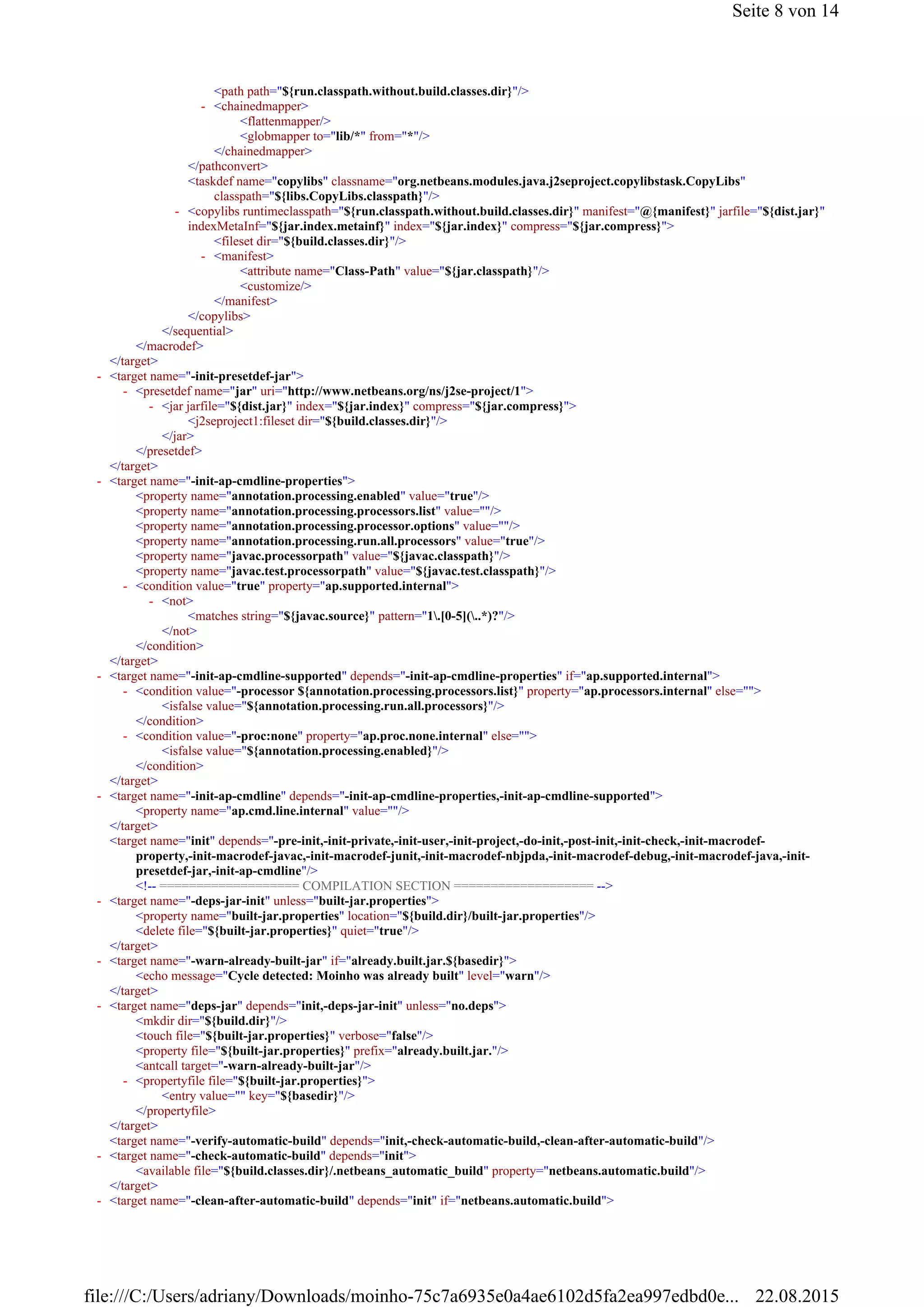 <path path="${run.classpath.without.build.classes.dir}"/>
<flattenmapper/>
<globmapper to="lib/*" from="*"/>
</chainedmapper>
</pathconvert>
<taskdef name="copylibs" classname="org.netbeans.modules.java.j2seproject.copylibstask.CopyLibs"
classpath="${libs.CopyLibs.classpath}"/>
<fileset dir="${build.classes.dir}"/>
<attribute name="Class-Path" value="${jar.classpath}"/>
<customize/>
</manifest>
</copylibs>
</sequential>
</macrodef>
</target>
<j2seproject1:fileset dir="${build.classes.dir}"/>
</jar>
</presetdef>
</target>
<property name="annotation.processing.enabled" value="true"/>
<property name="annotation.processing.processors.list" value=""/>
<property name="annotation.processing.processor.options" value=""/>
<property name="annotation.processing.run.all.processors" value="true"/>
<property name="javac.processorpath" value="${javac.classpath}"/>
<property name="javac.test.processorpath" value="${javac.test.classpath}"/>
<matches string="${javac.source}" pattern="1.[0-5](..*)?"/>
</not>
</condition>
</target>
<isfalse value="${annotation.processing.run.all.processors}"/>
</condition>
<isfalse value="${annotation.processing.enabled}"/>
</condition>
</target>
<property name="ap.cmd.line.internal" value=""/>
</target>
<target name="init" depends="-pre-init,-init-private,-init-user,-init-project,-do-init,-post-init,-init-check,-init-macrodef-
property,-init-macrodef-javac,-init-macrodef-junit,-init-macrodef-nbjpda,-init-macrodef-debug,-init-macrodef-java,-init-
presetdef-jar,-init-ap-cmdline"/>
<!-- =================== COMPILATION SECTION =================== -->
<property name="built-jar.properties" location="${build.dir}/built-jar.properties"/>
<delete file="${built-jar.properties}" quiet="true"/>
</target>
<echo message="Cycle detected: Moinho was already built" level="warn"/>
</target>
<mkdir dir="${build.dir}"/>
<touch file="${built-jar.properties}" verbose="false"/>
<property file="${built-jar.properties}" prefix="already.built.jar."/>
<antcall target="-warn-already-built-jar"/>
<entry value="" key="${basedir}"/>
</propertyfile>
</target>
<target name="-verify-automatic-build" depends="init,-check-automatic-build,-clean-after-automatic-build"/>
<available file="${build.classes.dir}/.netbeans_automatic_build" property="netbeans.automatic.build"/>
</target>
<chainedmapper>-
<copylibs runtimeclasspath="${run.classpath.without.build.classes.dir}" manifest="@{manifest}" jarfile="${dist.jar}"
indexMetaInf="${jar.index.metainf}" index="${jar.index}" compress="${jar.compress}">
-
<manifest>-
<target name="-init-presetdef-jar">-
<presetdef name="jar" uri="http://www.netbeans.org/ns/j2se-project/1">-
<jar jarfile="${dist.jar}" index="${jar.index}" compress="${jar.compress}">-
<target name="-init-ap-cmdline-properties">-
<condition value="true" property="ap.supported.internal">-
<not>-
<target name="-init-ap-cmdline-supported" depends="-init-ap-cmdline-properties" if="ap.supported.internal">-
<condition value="-processor ${annotation.processing.processors.list}" property="ap.processors.internal" else="">-
<condition value="-proc:none" property="ap.proc.none.internal" else="">-
<target name="-init-ap-cmdline" depends="-init-ap-cmdline-properties,-init-ap-cmdline-supported">-
<target name="-deps-jar-init" unless="built-jar.properties">-
<target name="-warn-already-built-jar" if="already.built.jar.${basedir}">-
<target name="deps-jar" depends="init,-deps-jar-init" unless="no.deps">-
<propertyfile file="${built-jar.properties}">-
<target name="-check-automatic-build" depends="init">-
<target name="-clean-after-automatic-build" depends="init" if="netbeans.automatic.build">-
Seite 8 von 14
22.08.2015file:///C:/Users/adriany/Downloads/moinho-75c7a6935e0a4ae6102d5fa2ea997edbd0e...
 