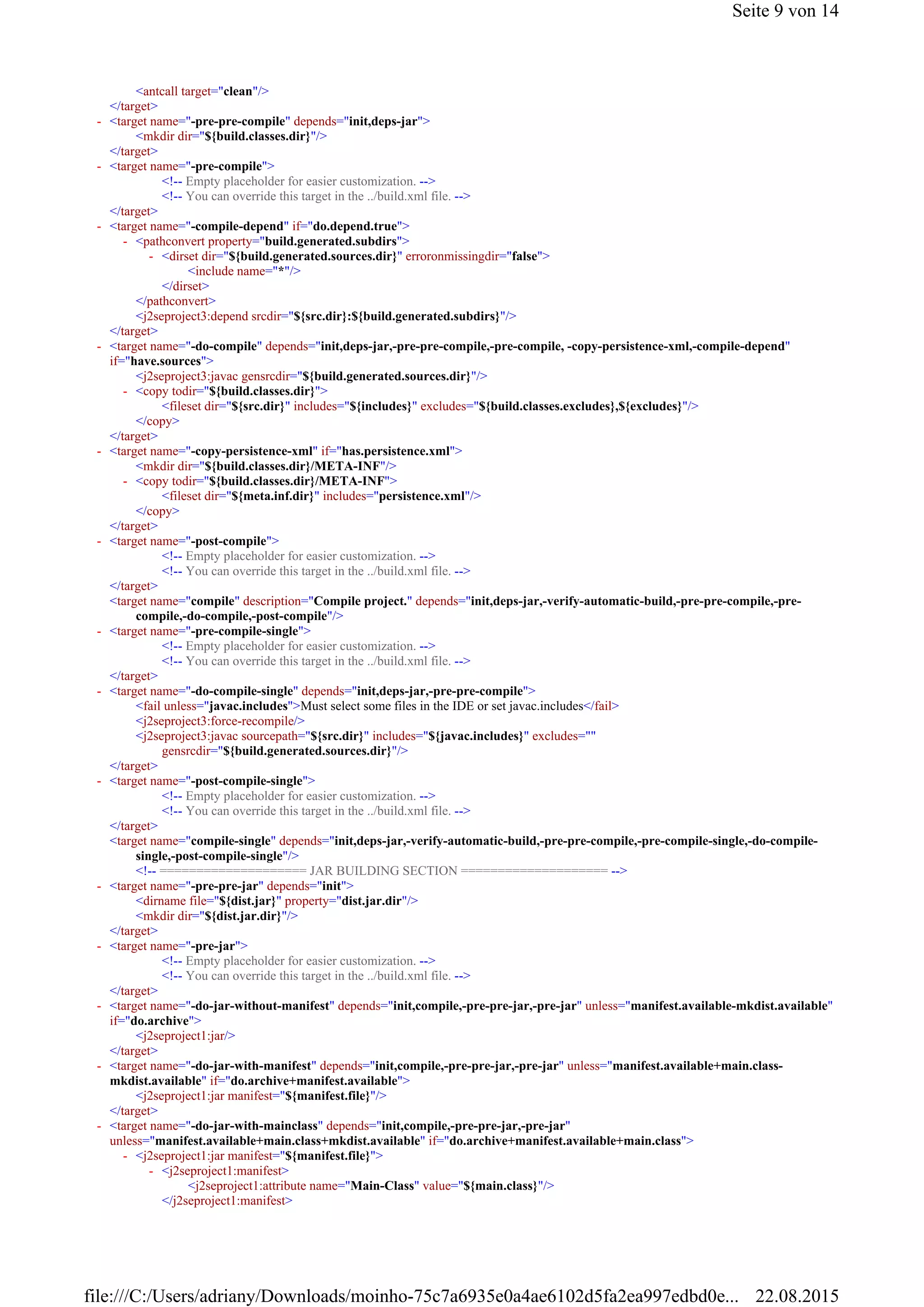 <antcall target="clean"/>
</target>
<mkdir dir="${build.classes.dir}"/>
</target>
<!-- Empty placeholder for easier customization. -->
<!-- You can override this target in the ../build.xml file. -->
</target>
<include name="*"/>
</dirset>
</pathconvert>
<j2seproject3:depend srcdir="${src.dir}:${build.generated.subdirs}"/>
</target>
<j2seproject3:javac gensrcdir="${build.generated.sources.dir}"/>
<fileset dir="${src.dir}" includes="${includes}" excludes="${build.classes.excludes},${excludes}"/>
</copy>
</target>
<mkdir dir="${build.classes.dir}/META-INF"/>
<fileset dir="${meta.inf.dir}" includes="persistence.xml"/>
</copy>
</target>
<!-- Empty placeholder for easier customization. -->
<!-- You can override this target in the ../build.xml file. -->
</target>
<target name="compile" description="Compile project." depends="init,deps-jar,-verify-automatic-build,-pre-pre-compile,-pre-
compile,-do-compile,-post-compile"/>
<!-- Empty placeholder for easier customization. -->
<!-- You can override this target in the ../build.xml file. -->
</target>
<fail unless="javac.includes">Must select some files in the IDE or set javac.includes</fail>
<j2seproject3:force-recompile/>
<j2seproject3:javac sourcepath="${src.dir}" includes="${javac.includes}" excludes=""
gensrcdir="${build.generated.sources.dir}"/>
</target>
<!-- Empty placeholder for easier customization. -->
<!-- You can override this target in the ../build.xml file. -->
</target>
<target name="compile-single" depends="init,deps-jar,-verify-automatic-build,-pre-pre-compile,-pre-compile-single,-do-compile-
single,-post-compile-single"/>
<!-- ==================== JAR BUILDING SECTION ==================== -->
<dirname file="${dist.jar}" property="dist.jar.dir"/>
<mkdir dir="${dist.jar.dir}"/>
</target>
<!-- Empty placeholder for easier customization. -->
<!-- You can override this target in the ../build.xml file. -->
</target>
<j2seproject1:jar/>
</target>
<j2seproject1:jar manifest="${manifest.file}"/>
</target>
<j2seproject1:attribute name="Main-Class" value="${main.class}"/>
</j2seproject1:manifest>
<target name="-pre-pre-compile" depends="init,deps-jar">-
<target name="-pre-compile">-
<target name="-compile-depend" if="do.depend.true">-
<pathconvert property="build.generated.subdirs">-
<dirset dir="${build.generated.sources.dir}" erroronmissingdir="false">-
<target name="-do-compile" depends="init,deps-jar,-pre-pre-compile,-pre-compile, -copy-persistence-xml,-compile-depend"
if="have.sources">
-
<copy todir="${build.classes.dir}">-
<target name="-copy-persistence-xml" if="has.persistence.xml">-
<copy todir="${build.classes.dir}/META-INF">-
<target name="-post-compile">-
<target name="-pre-compile-single">-
<target name="-do-compile-single" depends="init,deps-jar,-pre-pre-compile">-
<target name="-post-compile-single">-
<target name="-pre-pre-jar" depends="init">-
<target name="-pre-jar">-
<target name="-do-jar-without-manifest" depends="init,compile,-pre-pre-jar,-pre-jar" unless="manifest.available-mkdist.available"
if="do.archive">
-
<target name="-do-jar-with-manifest" depends="init,compile,-pre-pre-jar,-pre-jar" unless="manifest.available+main.class-
mkdist.available" if="do.archive+manifest.available">
-
<target name="-do-jar-with-mainclass" depends="init,compile,-pre-pre-jar,-pre-jar"
unless="manifest.available+main.class+mkdist.available" if="do.archive+manifest.available+main.class">
-
<j2seproject1:jar manifest="${manifest.file}">-
<j2seproject1:manifest>-
Seite 9 von 14
22.08.2015file:///C:/Users/adriany/Downloads/moinho-75c7a6935e0a4ae6102d5fa2ea997edbd0e...
 