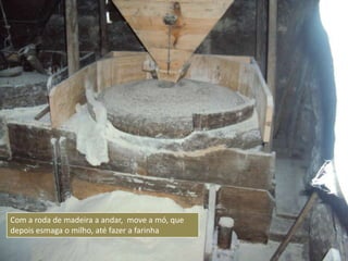Com a roda de madeira a andar, move a mó, que
depois esmaga o milho, até fazer a farinha
 