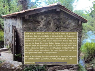 “11º Não há mais do que o Rio Ave e este em pequena
distância. Sua profundidade e comprimento na freguesia é
insignificante e por isso não merece ser descrita; toca alguns
moinhos e azenhas, mas poucos neste sítio; fontes não mais
que as de água doce para beber, águas minerais não há e
mesmo lagos ou pântanos que tal nome se lhe possa dar;
cheias só quando os Invernos são chuvosos, principalmente de
ter caído grande abundância; de neve alguma há, mas seus
estragos nestes sítios são insignificantes.”
Excerto de Salvador de Souto Guimarães — Inquérito paroquial
de 1842 Revista de Guimarães, n.º 108, 1998, pp. 577-584
Retirado de http://jfsouto.com.sapo.pt/Resumo%20Historico.html
 