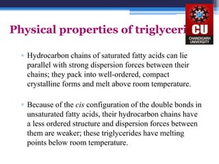 Physical properties of triglycerides
▫ Hydrocarbon chains of saturated fatty acids can lie
parallel with strong dispersion forces between their
chains; they pack into well-ordered, compact
crystalline forms and melt above room temperature.
▫ Because of the cis configuration of the double bonds in
unsaturated fatty acids, their hydrocarbon chains have
a less ordered structure and dispersion forces between
them are weaker; these triglycerides have melting
points below room temperature.
 