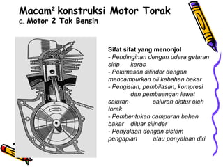 Macam2
konstruksi Motor Torak
a. Motor 2 Tak Bensin
Sifat sifat yang menonjol
- Pendinginan dengan udara,getaran
sirip keras
- Pelumasan silinder dengan
mencampurkan oli kebahan bakar
- Pengisian, pembilasan, kompresi
dan pembuangan lewat
saluran- saluran diatur oleh
torak
- Pembentukan campuran bahan
bakar diluar silinder
- Penyalaan dengan sistem
pengapian atau penyalaan diri
 