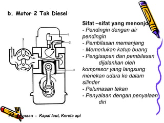 b. Motor 2 Tak Diesel
Sifat –sifat yang menonjol
- Pendingin dengan air
pendingin
- Pembilasan memanjang
- Memerlukan katup buang
- Pengisapan dan pembilasan
dijalankan oleh
kompresor yang langsung
menekan udara ke dalam
silinder
- Pelumasan tekan
- Penyalaan dengan penyalaan
diri
Penggunaan : Kapal laut, Kereta api
 