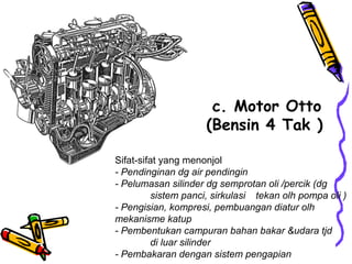 c. Motor Otto
(Bensin 4 Tak )
Sifat-sifat yang menonjol
- Pendinginan dg air pendingin
- Pelumasan silinder dg semprotan oli /percik (dg
sistem panci, sirkulasi tekan olh pompa oli )
- Pengisian, kompresi, pembuangan diatur olh
mekanisme katup
- Pembentukan campuran bahan bakar &udara tjd
di luar silinder
- Pembakaran dengan sistem pengapian
 