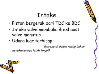Intake
• Piston bergerak dari TDC ke BDC
• Intake valve membuka & exhaust
valve menutup
• Udara luar terhisap
(karena di dalam ruang bakar
kevakumannya lebih tinggi)
 