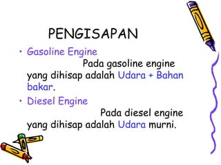 PENGISAPAN
• Gasoline Engine
Pada gasoline engine
yang dihisap adalah Udara + Bahan
bakar.
• Diesel Engine
Pada diesel engine
yang dihisap adalah Udara murni.
 