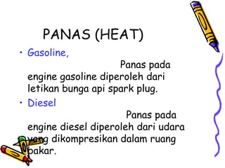 PANAS (HEAT)
• Gasoline,
Panas pada
engine gasoline diperoleh dari
letikan bunga api spark plug.
• Diesel
Panas pada
engine diesel diperoleh dari udara
yang dikompresikan dalam ruang
bakar.
 
