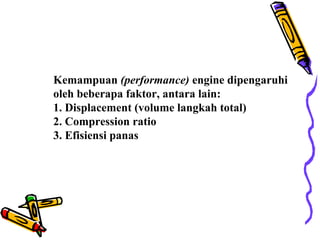 Kemampuan (performance) engine dipengaruhi
oleh beberapa faktor, antara lain:
1. Displacement (volume langkah total)
2. Compression ratio
3. Efisiensi panas
 