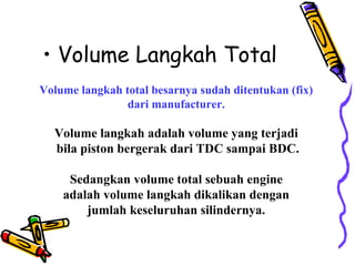 • Volume Langkah Total
Volume langkah total besarnya sudah ditentukan (fix)
dari manufacturer.
Volume langkah adalah volume yang terjadi
bila piston bergerak dari TDC sampai BDC.
Sedangkan volume total sebuah engine
adalah volume langkah dikalikan dengan
jumlah keseluruhan silindernya.
 