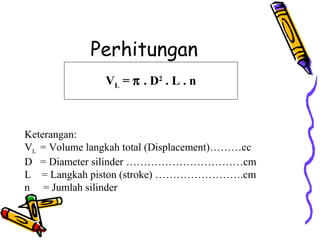 Perhitungan
VL = π . D2
. L . n
Keterangan:
VL = Volume langkah total (Displacement)………cc
D = Diameter silinder ……………………………cm
L = Langkah piston (stroke) …………………….cm
n = Jumlah silinder
 