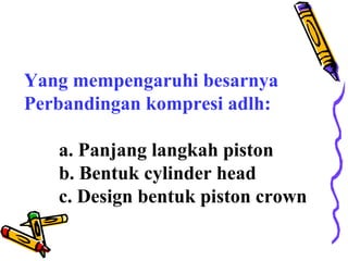 Yang mempengaruhi besarnya
Perbandingan kompresi adlh:
a. Panjang langkah piston
b. Bentuk cylinder head
c. Design bentuk piston crown
 