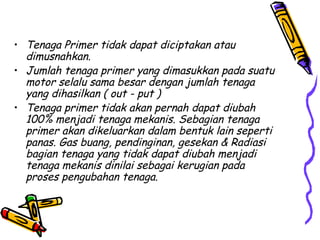 • Tenaga Primer tidak dapat diciptakan atau
dimusnahkan.
• Jumlah tenaga primer yang dimasukkan pada suatu
motor selalu sama besar dengan jumlah tenaga
yang dihasilkan ( out - put )
• Tenaga primer tidak akan pernah dapat diubah
100% menjadi tenaga mekanis. Sebagian tenaga
primer akan dikeluarkan dalam bentuk lain seperti
panas. Gas buang, pendinginan, gesekan & Radiasi
bagian tenaga yang tidak dapat diubah menjadi
tenaga mekanis dinilai sebagai kerugian pada
proses pengubahan tenaga.
 