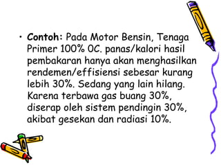• Contoh: Pada Motor Bensin, Tenaga
Primer 100% 0C. panas/kalori hasil
pembakaran hanya akan menghasilkan
rendemen/effisiensi sebesar kurang
lebih 30%. Sedang yang lain hilang.
Karena terbawa gas buang 30%,
diserap oleh sistem pendingin 30%,
akibat gesekan dan radiasi 10%.
 