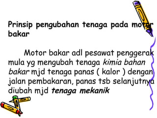Prinsip pengubahan tenaga pada motor
bakar
Motor bakar adl pesawat penggerak
mula yg mengubah tenaga kimia bahan
bakar mjd tenaga panas ( kalor ) dengan
jalan pembakaran, panas tsb selanjutnya
diubah mjd tenaga mekanik
 