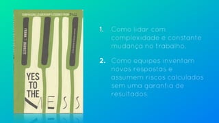 1. Como lidar com
complexidade e constante
mudança no trabalho.
2. Como equipes inventam
novas respostas e
assumem riscos calculados
sem uma garantia de
resultados.
 