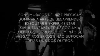 BONS MÚSICOS DE JAZZ PRECISAM
DOMINAR A ARTE DE DESAPRENDER,
EXECUTAR E EXPERIMENTAR
SIMULTANEAMENTE. NEGOCIAM À
MEDIDA QUE PROSSEGUEM, NÃO SE
APEGAM AOS ERROS E NÃO SUFOCAM
IDEIAS UNS DOS OUTROS.
 