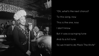 "Oh, what's the next chorus?
To this song, now
This is the one, now
I don't know
But it was a swinging tune
And its a hit tune
So we tried to do Mack The Knife"
 