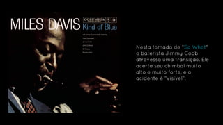 Nesta tomada de “So What"
o baterista Jimmy Cobb
atravessa uma transição. Ele
acerta seu chimbal muito
alto e muito forte, e o
acidente é "visível".
 