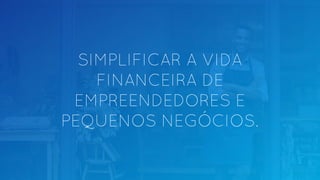 SIMPLIFICAR A VIDA
FINANCEIRA DE
EMPREENDEDORES E
PEQUENOS NEGÓCIOS.
 
