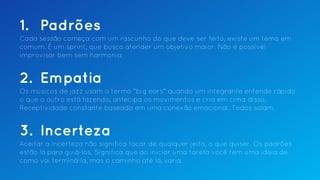 1. Padrões
Cada sessão começa com um rascunho do que deve ser feito, existe um tema em
comum. É um sprint, que busca atender um objetivo maior. Não é possível
improvisar bem sem harmonia.
2. Empatia
Os músicos de jazz usam o termo “big ears” quando um integrante entende rápido
o que o outro está fazendo, antecipa os movimentos e cria em cima disso.
Receptividade constante baseada em uma conexão emocional. Todos solam.
3. Incerteza
Aceitar a incerteza não significa tocar de qualquer jeito, o que quiser. Os padrões
estão lá para guiá-los. Significa que ao iniciar uma tarefa você tem uma ideia de
como vai terminá-la, mas o caminho até lá, varia.
 