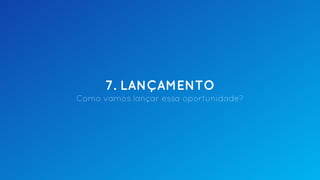 7. LANÇAMENTO
Como vamos lançar essa oportunidade?
 