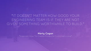 "IT DOESN’T MATTER HOW GOOD YOUR
ENGINEERING TEAM IS IF THEY ARE NOT
GIVEN SOMETHING WORTHWHILE TO BUILD.”
Marty Cagan
"Inspired: How To Create Products Customers Love"
 