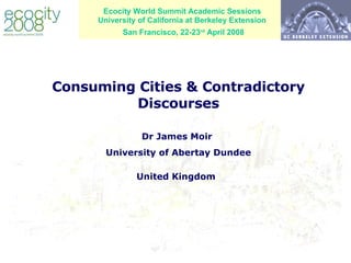 Ecocity World Summit Academic Sessions University of California at Berkeley Extension  San Francisco, 22-23 rd  April 2008   Consuming Cities & Contradictory Discourses   Dr James Moir  University of Abertay Dundee United Kingdom   