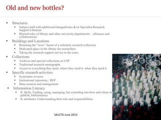 Old and new bottles?
 Structures
 Subject staff with additional/changed roles &/or Specialist Research
Support Librarian
 Blurred roles of library and other university departments – alliances and
collaborations
 Buildings and Locations
 Retaining the “wow” factor of a scholarly research collection
 Dedicated space in the library for researchers
 Taking the research support service to the users
 Collections
 Archives and special collections as USP
 Traditional research monographs
 Access to everything they need, where they need it, when they need it
 Specific research activities
 Systematic reviews
 Institutional repository / REF
 Data curation and management
 Information Literacy
 IL Skills: Finding, using, managing, but extending into how and where to
publish, bibliometrics
 IL attributes: Understanding their role and responsibilities
SALCTG June 2013
© Bridgeman Education
 