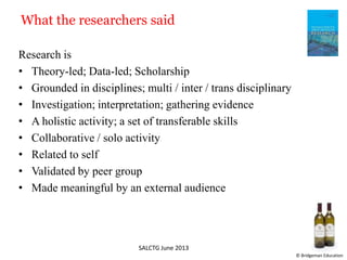 What the researchers said
Research is
• Theory-led; Data-led; Scholarship
• Grounded in disciplines; multi / inter / trans disciplinary
• Investigation; interpretation; gathering evidence
• A holistic activity; a set of transferable skills
• Collaborative / solo activity
• Related to self
• Validated by peer group
• Made meaningful by an external audience
SALCTG June 2013
© Bridgeman Education
 
