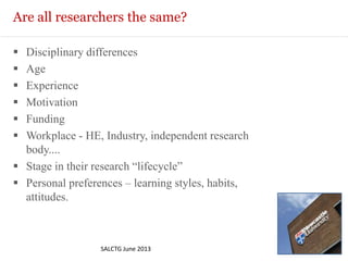 Are all researchers the same?
 Disciplinary differences
 Age
 Experience
 Motivation
 Funding
 Workplace - HE, Industry, independent research
body....
 Stage in their research “lifecycle”
 Personal preferences – learning styles, habits,
attitudes.
SALCTG June 2013
 