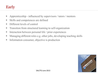 Early
 Apprenticeship - influenced by supervisors / tutors / mentors
 Skills and competences are defined
 Different levels of control
 Transition from structured learning to self-organization
 Interaction between personal life / prior experiences
 Managing different roles e.g. other jobs, developing teaching skills
 Information consumer, objective is production
SALCTG June 2013
 