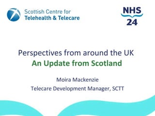 Perspectives from around the UK  An Update from Scotland Moira Mackenzie Telecare Development Manager, SCTT 