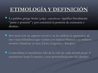 ETIMOLOGÍA Y DEFINICIÓN


La palabra griega Moira (μοῖρα : repetidoras) significa literalmente
“parte o porción” y por extensión la porción de existencia o
destino.



Son seres con un aspecto severo y se les atribuía la apariencia de
tres viejas hilanderas que vestían con túnicas blancas y su número
terminó fijándose en tres: Cloto, Láquesis y Átropos



Controlaban el metafórico hilo de la vida de cada mortal desde el
nacimiento hasta la muerte y eran personificaciones del destino.

 