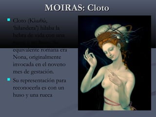 MOIRAS: Cloto




Cloto (Κλωθώ,
‘hilandera’) hilaba la
hebra de vida con una
rueca y un huso. Su
equivalente romana era
Nona, originalmente
invocada en el noveno
mes de gestación.
Su representación para
reconocerla es con un
huso y una rueca

 
