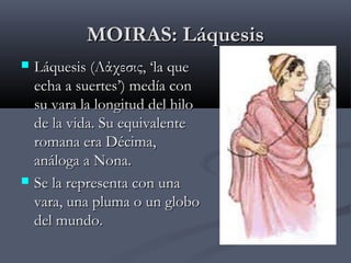 MOIRAS: Láquesis




Láquesis (Λάχεσις, ‘la que
echa a suertes’) medía con
su vara la longitud del hilo
de la vida. Su equivalente
romana era Décima,
análoga a Nona.
Se la representa con una
vara, una pluma o un globo
del mundo.

 