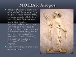 MOIRAS: Átropos





Atropos (Ἄτροπος, ‘inexorable’
o ‘inevitable’, literalmente ‘que
no gira’, a veces llamada Aisa)
era quien cortaba el hilo de la
vida. Elegía la forma en que
moría cada hombre,
seccionando la hebra con sus
«detestables tijeras» cuando
llegaba la hora. En ocasiones se
la confundía con Enio, una de
las Grayas. Su equivalente
romana era Morta (‘Muerte’), y
es a quien va referida la
expresión "la Parca" en
singular.
Se la representa con unas tijeras
o una balanza

 