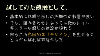 試してみた感触として、
• 基本的には繰り返しの周期性の影響が強い
• でも、組み合わせによっては微妙にイレ
ギュラーな感じの状況が現れる
• 何らかの意図的な「デザイン」を見せるこ
とはがんばれば可能かも?!
第六回 日曜数学会 2016/6/18
 